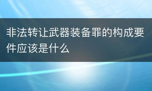 非法转让武器装备罪的构成要件应该是什么