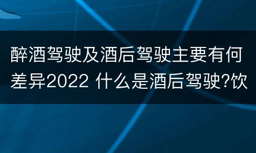 醉酒驾驶及酒后驾驶主要有何差异2022 什么是酒后驾驶?饮酒驾驶与醉酒驾驶的区别是什么?