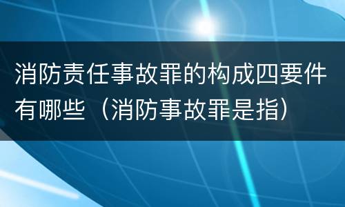 消防责任事故罪的构成四要件有哪些（消防事故罪是指）