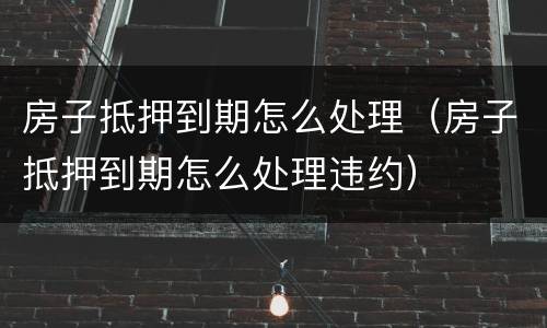 房子抵押到期怎么处理（房子抵押到期怎么处理违约）