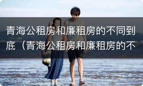 青海公租房和廉租房的不同到底（青海公租房和廉租房的不同到底在哪里）