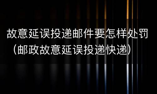 故意延误投递邮件要怎样处罚（邮政故意延误投递快递）