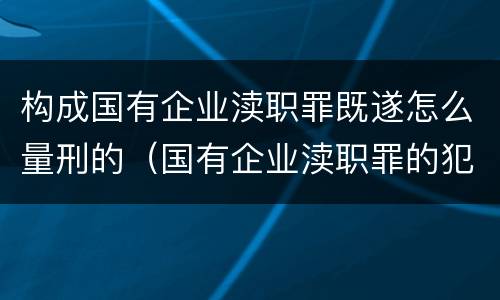 构成国有企业渎职罪既遂怎么量刑的（国有企业渎职罪的犯罪主体）
