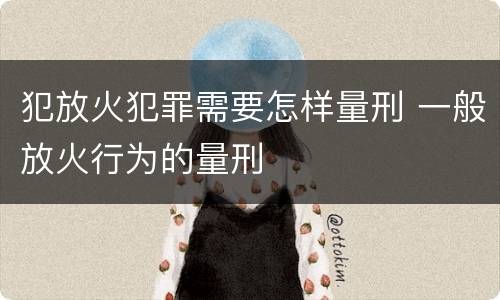 犯放火犯罪需要怎样量刑 一般放火行为的量刑