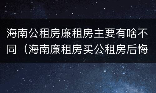 海南公租房廉租房主要有啥不同（海南廉租房买公租房后悔了）