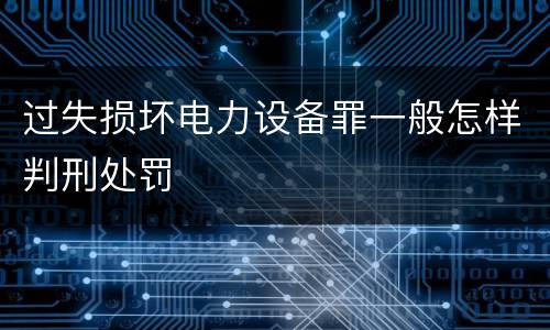 过失损坏电力设备罪一般怎样判刑处罚
