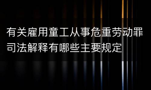 有关雇用童工从事危重劳动罪司法解释有哪些主要规定