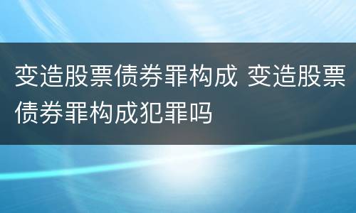 变造股票债券罪构成 变造股票债券罪构成犯罪吗