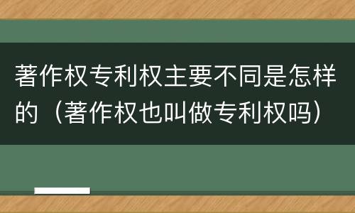 著作权专利权主要不同是怎样的（著作权也叫做专利权吗）