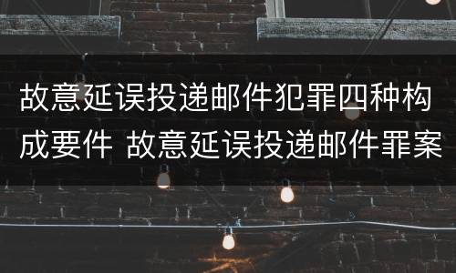 故意延误投递邮件犯罪四种构成要件 故意延误投递邮件罪案例
