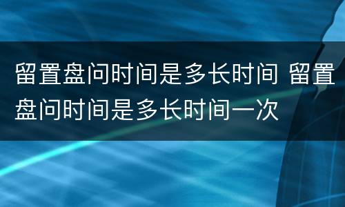 留置盘问时间是多长时间 留置盘问时间是多长时间一次
