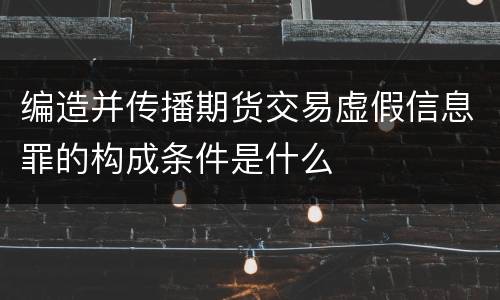 编造并传播期货交易虚假信息罪的构成条件是什么