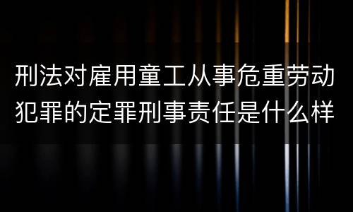 刑法对雇用童工从事危重劳动犯罪的定罪刑事责任是什么样的