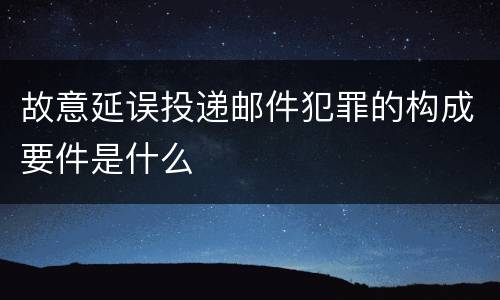 故意延误投递邮件犯罪的构成要件是什么