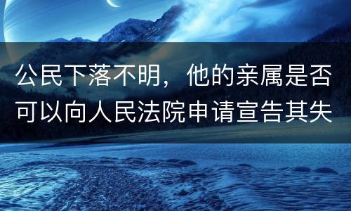 公民下落不明，他的亲属是否可以向人民法院申请宣告其失踪或者申请宣告其死亡
