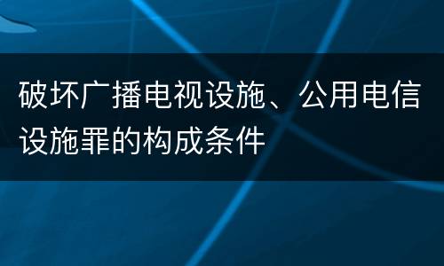破坏广播电视设施、公用电信设施罪的构成条件