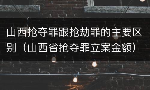 山西抢夺罪跟抢劫罪的主要区别（山西省抢夺罪立案金额）