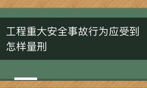 工程重大安全事故行为应受到怎样量刑