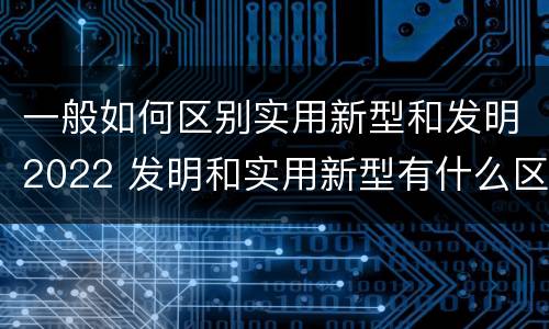 一般如何区别实用新型和发明2022 发明和实用新型有什么区别