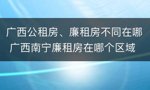 广西公租房、廉租房不同在哪 广西南宁廉租房在哪个区域