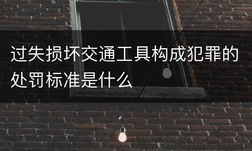 过失损坏交通工具构成犯罪的处罚标准是什么