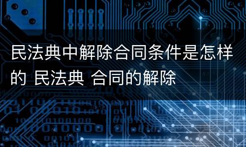 民法典中解除合同条件是怎样的 民法典 合同的解除