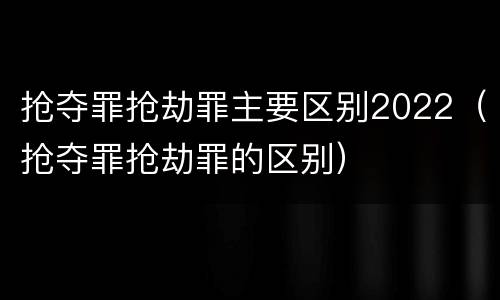 抢夺罪抢劫罪主要区别2022（抢夺罪抢劫罪的区别）