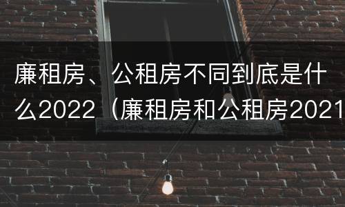 廉租房、公租房不同到底是什么2022（廉租房和公租房2021年最新通知）