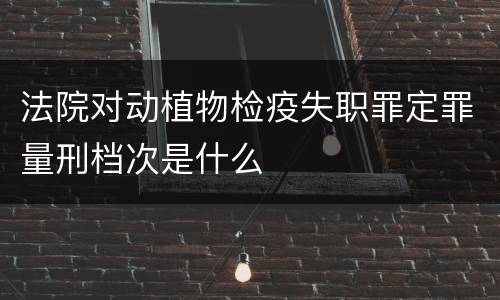法院对动植物检疫失职罪定罪量刑档次是什么