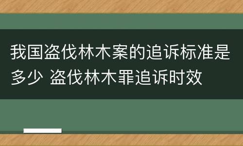 我国盗伐林木案的追诉标准是多少 盗伐林木罪追诉时效