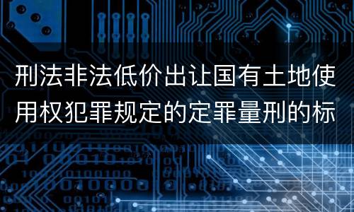 刑法非法低价出让国有土地使用权犯罪规定的定罪量刑的标准是什么样的
