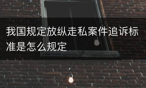我国规定放纵走私案件追诉标准是怎么规定