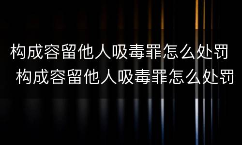 构成容留他人吸毒罪怎么处罚 构成容留他人吸毒罪怎么处罚