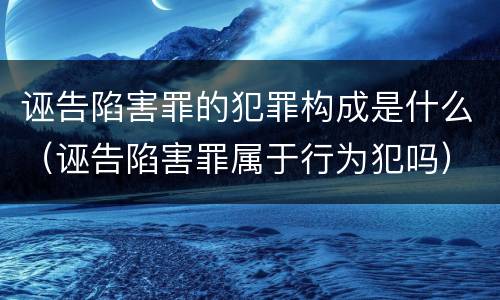 诬告陷害罪的犯罪构成是什么（诬告陷害罪属于行为犯吗）