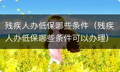残疾人办低保哪些条件（残疾人办低保哪些条件可以办理）