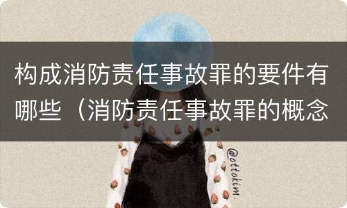 构成消防责任事故罪的要件有哪些（消防责任事故罪的概念）