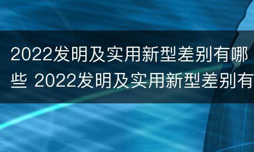 2022发明及实用新型差别有哪些 2022发明及实用新型差别有哪些呢