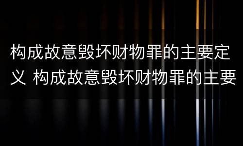 构成故意毁坏财物罪的主要定义 构成故意毁坏财物罪的主要定义是什么