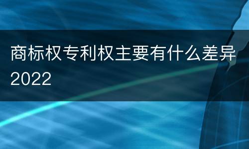 商标权专利权主要有什么差异2022