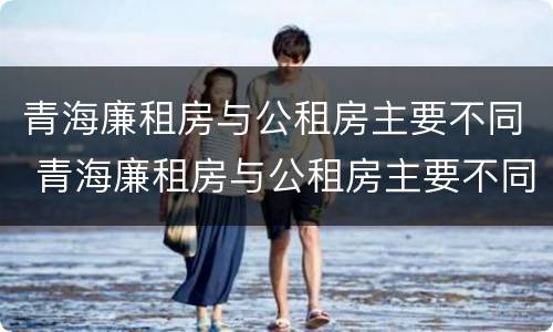 青海廉租房与公租房主要不同 青海廉租房与公租房主要不同点