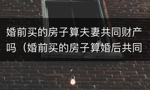 婚前买的房子算夫妻共同财产吗（婚前买的房子算婚后共同财产吗）