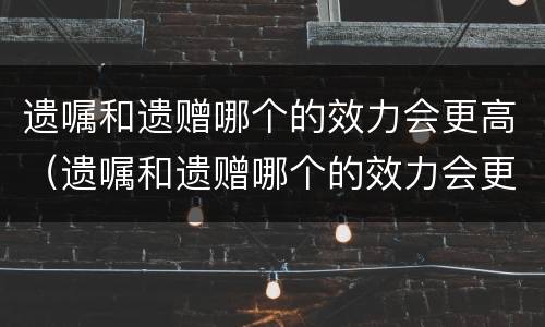 遗嘱和遗赠哪个的效力会更高（遗嘱和遗赠哪个的效力会更高一些）