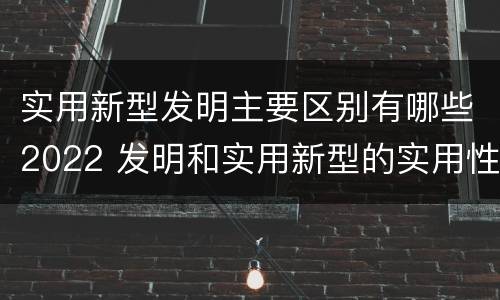 实用新型发明主要区别有哪些2022 发明和实用新型的实用性