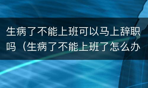 生病了不能上班可以马上辞职吗（生病了不能上班了怎么办）
