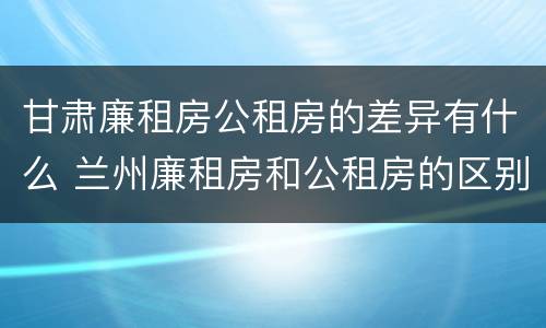 甘肃廉租房公租房的差异有什么 兰州廉租房和公租房的区别