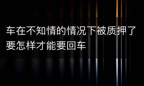 车在不知情的情况下被质押了要怎样才能要回车