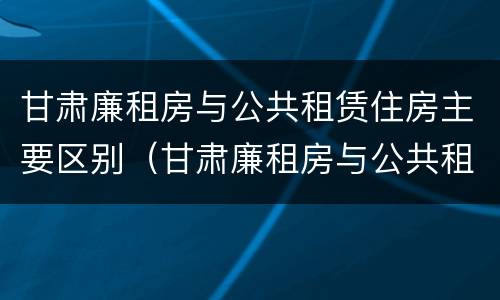 甘肃廉租房与公共租赁住房主要区别（甘肃廉租房与公共租赁住房主要区别在哪）
