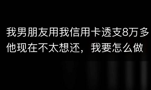 我男朋友用我信用卡透支8万多他现在不太想还，我要怎么做