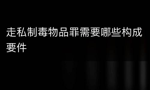 走私制毒物品罪需要哪些构成要件