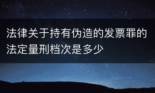 法律关于持有伪造的发票罪的法定量刑档次是多少